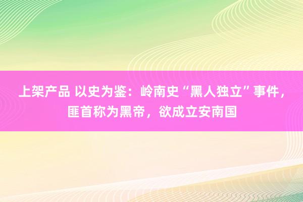 上架产品 以史为鉴：岭南史“黑人独立”事件，匪首称为黑帝，欲成立安南国