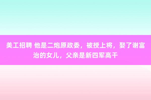 美工招聘 他是二炮原政委，被授上将，娶了谢富治的女儿，父亲是新四军高干