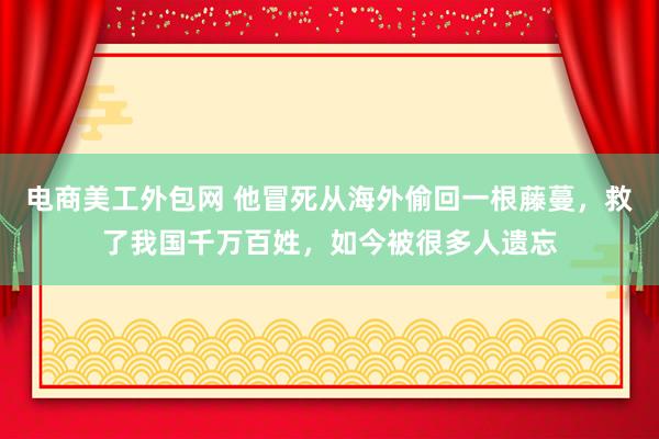 电商美工外包网 他冒死从海外偷回一根藤蔓，救了我国千万百姓，如今被很多人遗忘