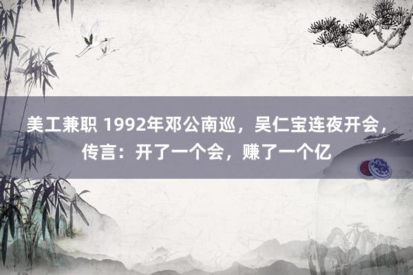 美工兼职 1992年邓公南巡，吴仁宝连夜开会，传言：开了一个会，赚了一个亿