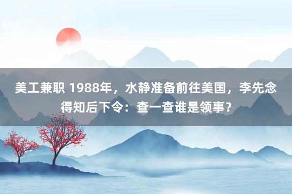 美工兼职 1988年，水静准备前往美国，李先念得知后下令：查一查谁是领事？