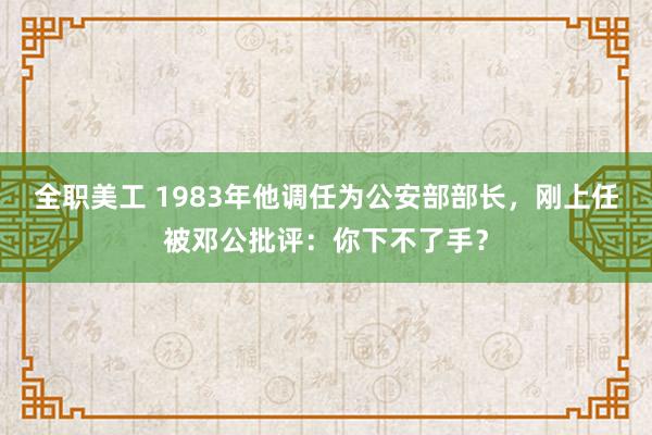 全职美工 1983年他调任为公安部部长，刚上任被邓公批评：你下不了手？