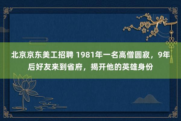 北京京东美工招聘 1981年一名高僧圆寂，9年后好友来到省府，揭开他的英雄身份