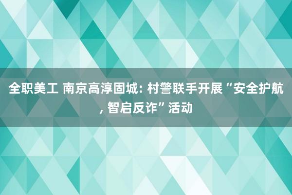 全职美工 南京高淳固城: 村警联手开展“安全护航, 智启反诈”活动