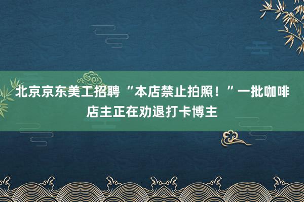 北京京东美工招聘 “本店禁止拍照！”一批咖啡店主正在劝退打卡博主