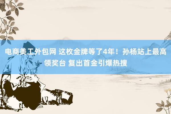 电商美工外包网 这枚金牌等了4年！孙杨站上最高领奖台 复出首金引爆热搜