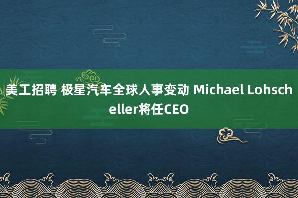 美工招聘 极星汽车全球人事变动 Michael Lohscheller将任CEO