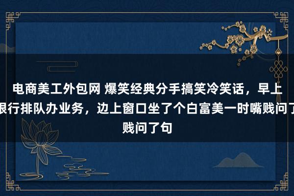 电商美工外包网 爆笑经典分手搞笑冷笑话，早上去银行排队办业务，边上窗口坐了个白富美一时嘴贱问了句