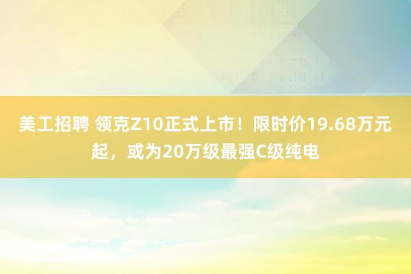 美工招聘 领克Z10正式上市！限时价19.68万元起，或为20万级最强C级纯电