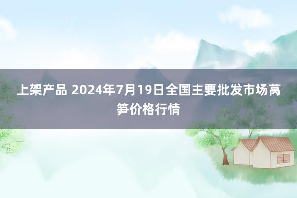 上架产品 2024年7月19日全国主要批发市场莴笋价格行情