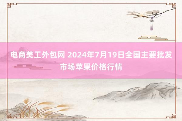 电商美工外包网 2024年7月19日全国主要批发市场苹果价格行情