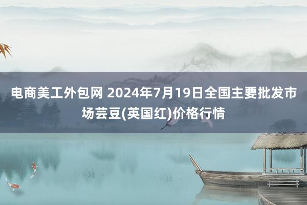 电商美工外包网 2024年7月19日全国主要批发市场芸豆(英国红)价格行情