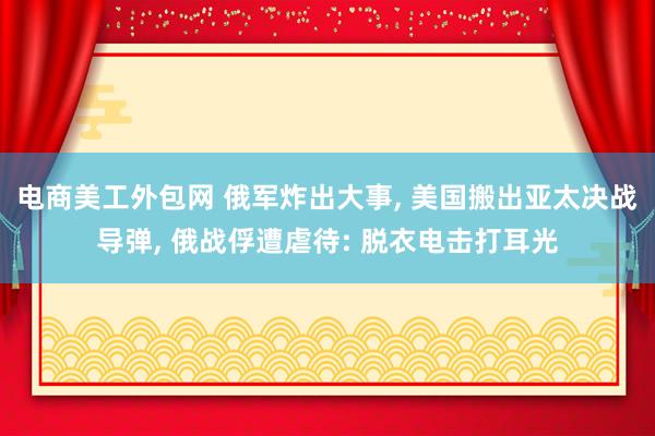 电商美工外包网 俄军炸出大事, 美国搬出亚太决战导弹, 俄战俘遭虐待: 脱衣电击打耳光