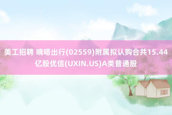 美工招聘 嘀嗒出行(02559)附属拟认购合共15.44亿股优信(UXIN.US)A类普通股