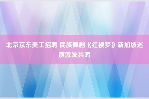 北京京东美工招聘 民族舞剧《红楼梦》新加坡巡演激发共鸣