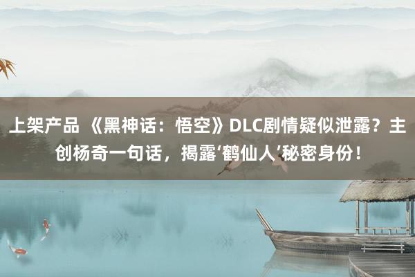 上架产品 《黑神话：悟空》DLC剧情疑似泄露？主创杨奇一句话，揭露‘鹤仙人’秘密身份！