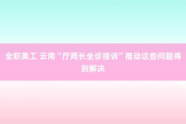 全职美工 云南“厅局长坐诊接诉”推动这些问题得到解决