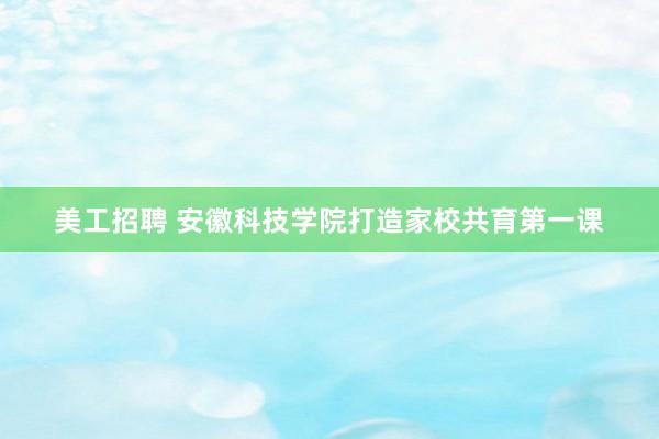 美工招聘 安徽科技学院打造家校共育第一课