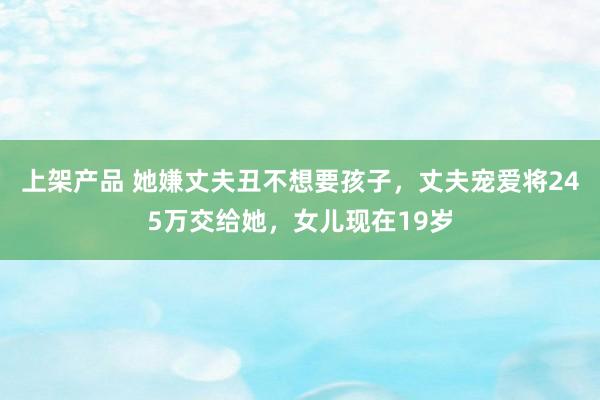 上架产品 她嫌丈夫丑不想要孩子，丈夫宠爱将245万交给她，女儿现在19岁