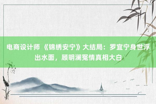 电商设计师 《锦绣安宁》大结局：罗宜宁身世浮出水面，顾明澜冤情真相大白