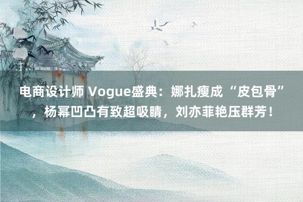 电商设计师 Vogue盛典：娜扎瘦成 “皮包骨”，杨幂凹凸有致超吸睛，刘亦菲艳压群芳！