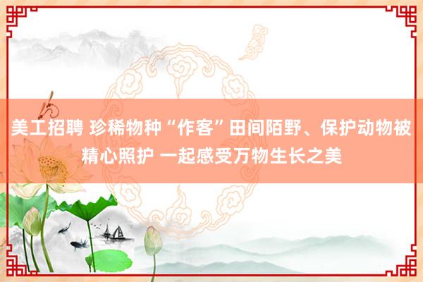 美工招聘 珍稀物种“作客”田间陌野、保护动物被精心照护 一起感受万物生长之美