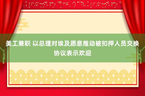 美工兼职 以总理对埃及愿意推动被扣押人员交换协议表示欢迎