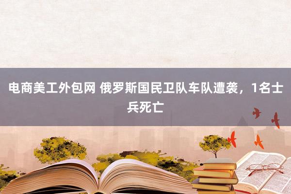 电商美工外包网 俄罗斯国民卫队车队遭袭，1名士兵死亡