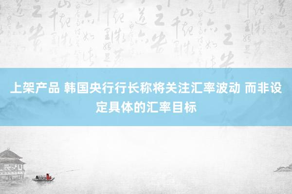 上架产品 韩国央行行长称将关注汇率波动 而非设定具体的汇率目标