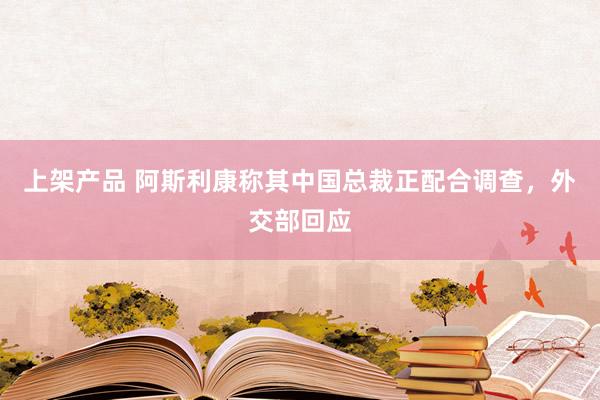 上架产品 阿斯利康称其中国总裁正配合调查，外交部回应