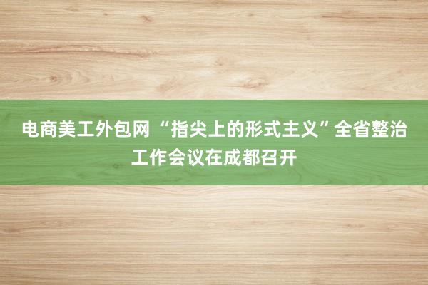 电商美工外包网 “指尖上的形式主义”全省整治工作会议在成都召开