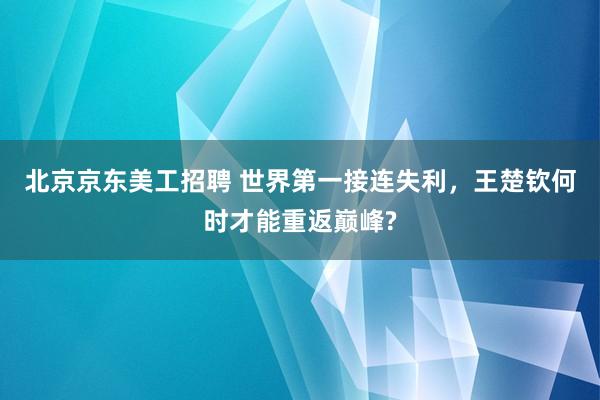 北京京东美工招聘 世界第一接连失利，王楚钦何时才能重返巅峰?